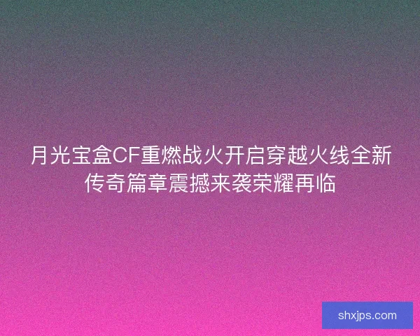 月光宝盒CF重燃战火开启穿越火线全新传奇篇章震撼来袭荣耀再临