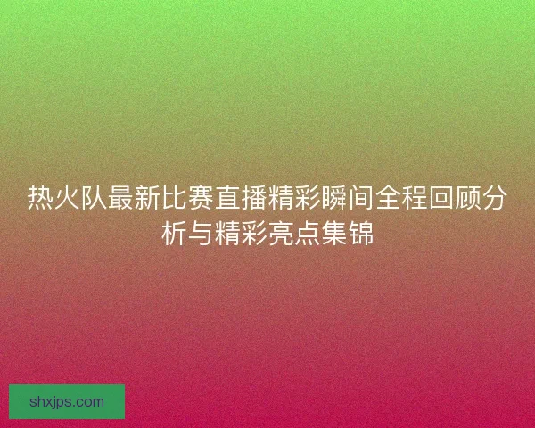 热火队最新比赛直播精彩瞬间全程回顾分析与精彩亮点集锦